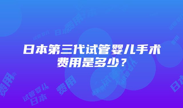 日本第三代试管婴儿手术费用是多少？