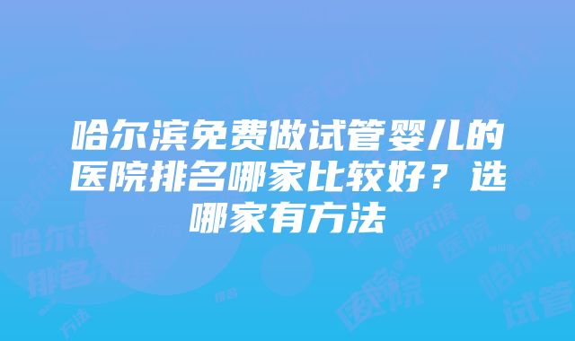 哈尔滨免费做试管婴儿的医院排名哪家比较好？选哪家有方法