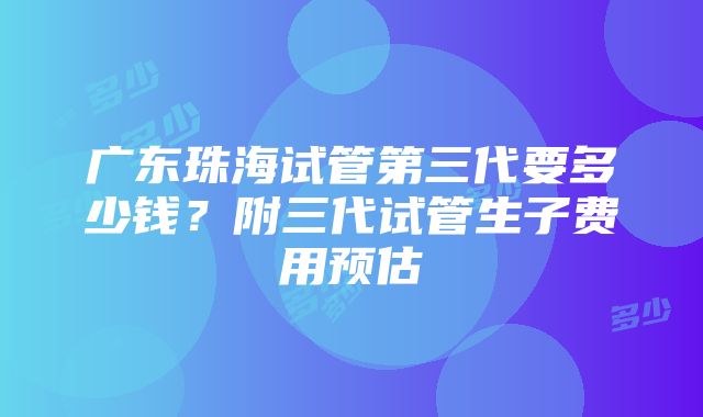 广东珠海试管第三代要多少钱？附三代试管生子费用预估