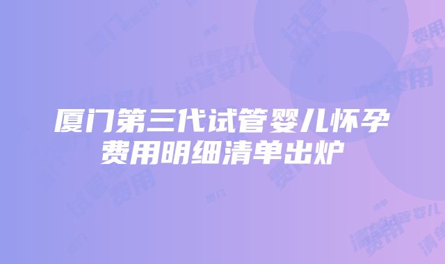 厦门第三代试管婴儿怀孕费用明细清单出炉