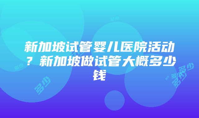 新加坡试管婴儿医院活动？新加坡做试管大概多少钱