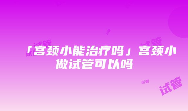 「宫颈小能治疗吗」宫颈小做试管可以吗