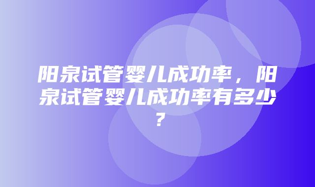 阳泉试管婴儿成功率，阳泉试管婴儿成功率有多少？