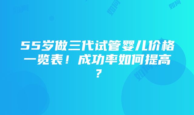 55岁做三代试管婴儿价格一览表！成功率如何提高？