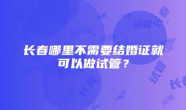 长春哪里不需要结婚证就可以做试管？