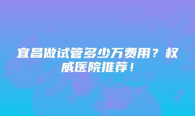 宜昌做试管多少万费用？权威医院推荐！