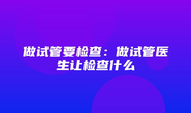 做试管要检查：做试管医生让检查什么