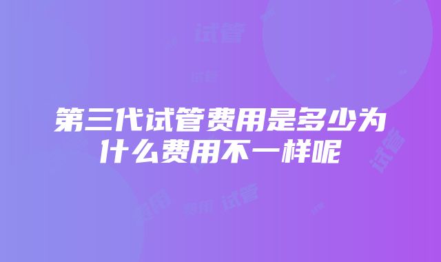 第三代试管费用是多少为什么费用不一样呢