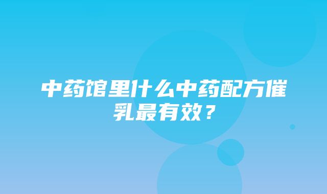 中药馆里什么中药配方催乳最有效？