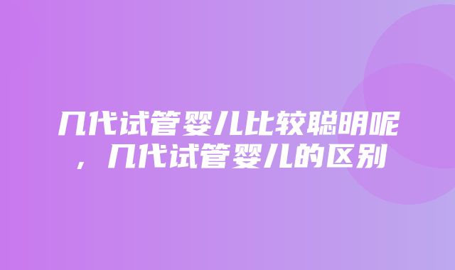 几代试管婴儿比较聪明呢，几代试管婴儿的区别