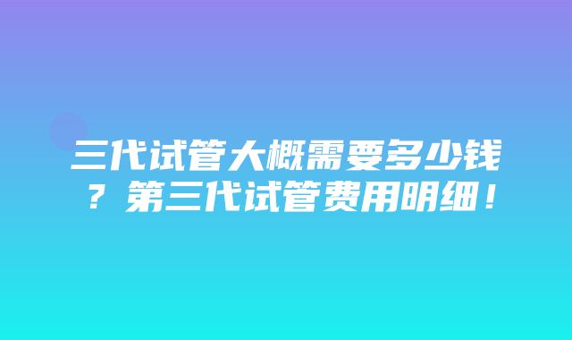 三代试管大概需要多少钱？第三代试管费用明细！