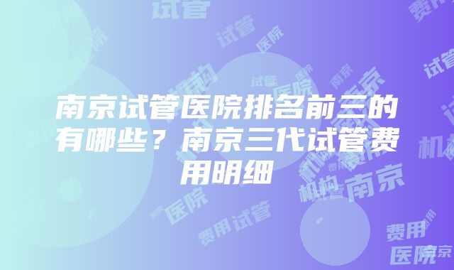 南京试管医院排名前三的有哪些？南京三代试管费用明细