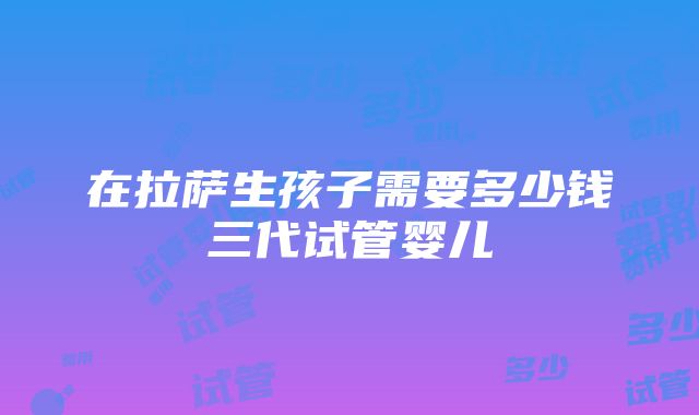 在拉萨生孩子需要多少钱三代试管婴儿