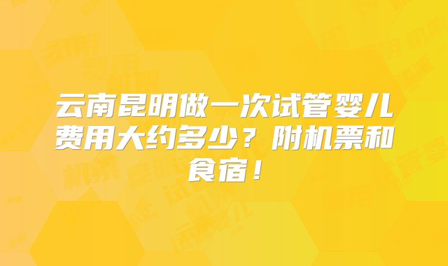 云南昆明做一次试管婴儿费用大约多少？附机票和食宿！