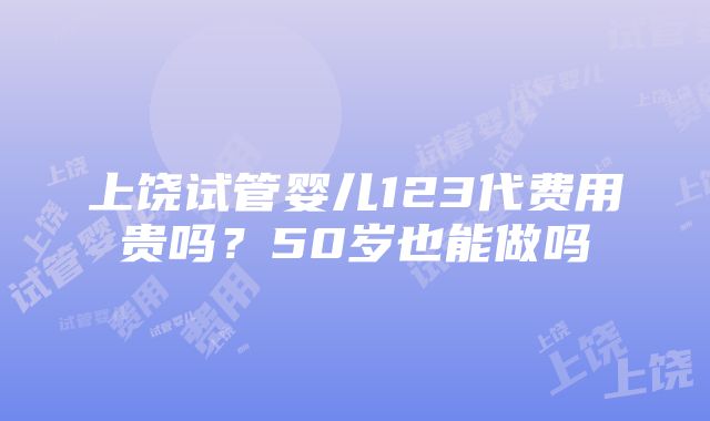 上饶试管婴儿123代费用贵吗？50岁也能做吗