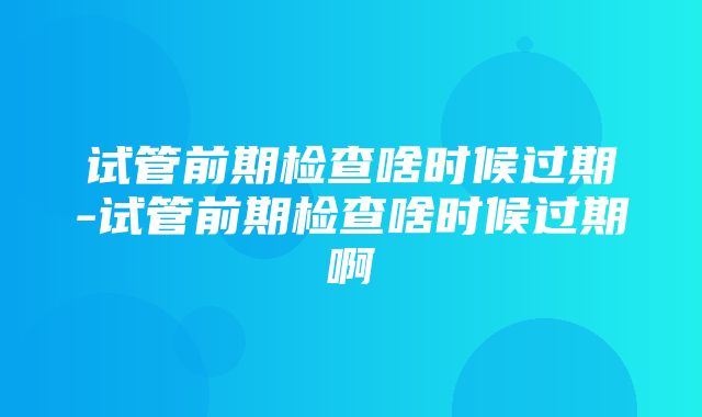 试管前期检查啥时候过期-试管前期检查啥时候过期啊