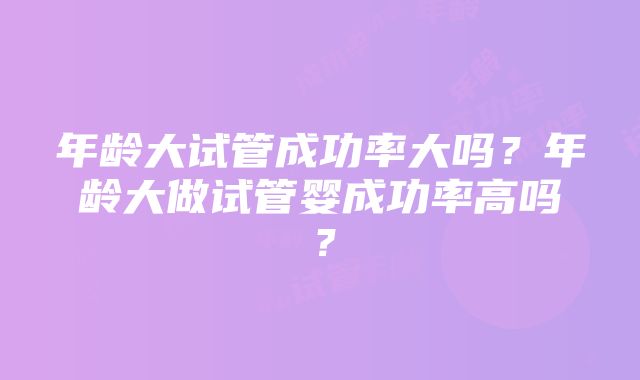 年龄大试管成功率大吗？年龄大做试管婴成功率高吗？