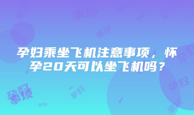 孕妇乘坐飞机注意事项，怀孕20天可以坐飞机吗？