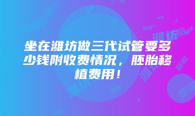 坐在潍坊做三代试管要多少钱附收费情况，胚胎移植费用！