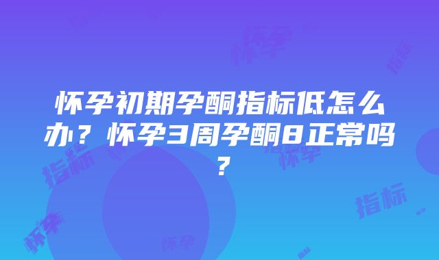 怀孕初期孕酮指标低怎么办？怀孕3周孕酮8正常吗？