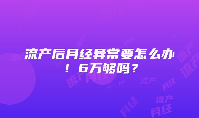 流产后月经异常要怎么办！6万够吗？