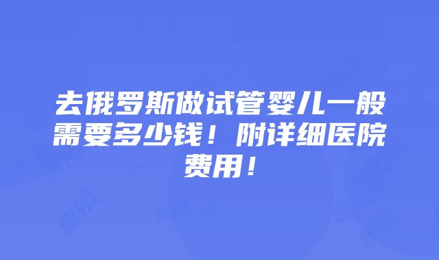 去俄罗斯做试管婴儿一般需要多少钱！附详细医院费用！