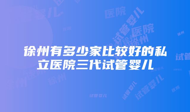 徐州有多少家比较好的私立医院三代试管婴儿