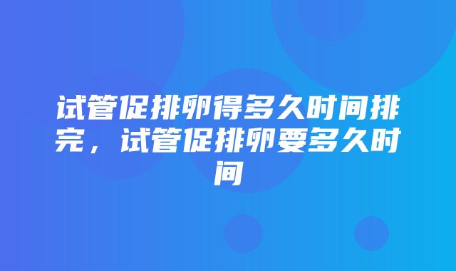 试管促排卵得多久时间排完，试管促排卵要多久时间