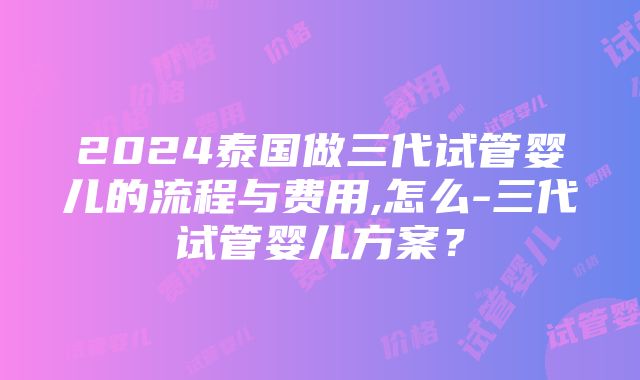 2024泰国做三代试管婴儿的流程与费用,怎么-三代试管婴儿方案？