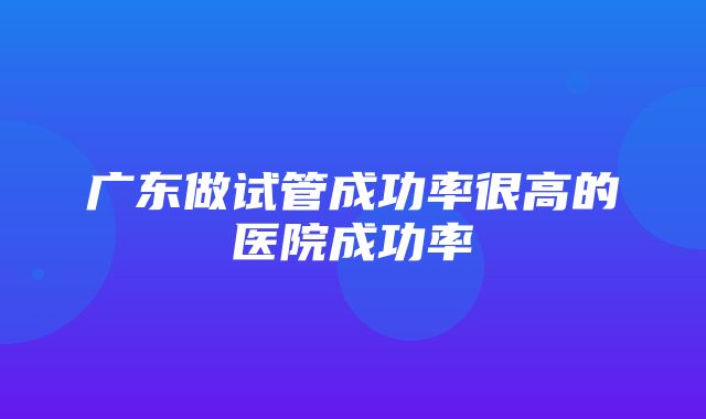 广东做试管成功率很高的医院成功率