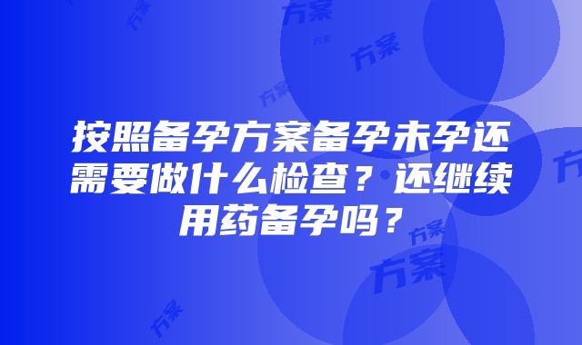 按照备孕方案备孕未孕还需要做什么检查？还继续用药备孕吗？