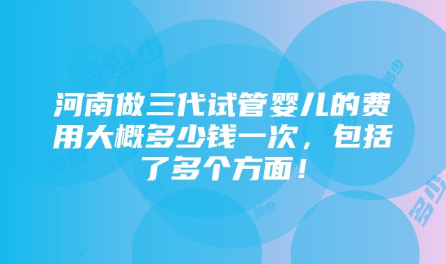 河南做三代试管婴儿的费用大概多少钱一次，包括了多个方面！