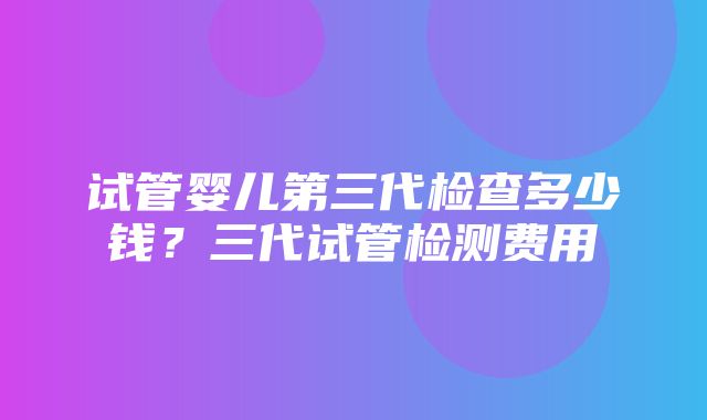 试管婴儿第三代检查多少钱？三代试管检测费用