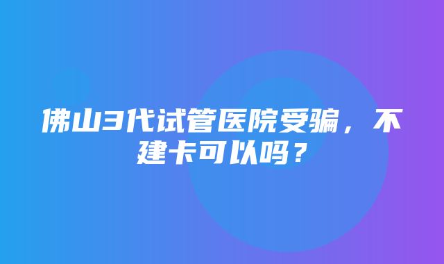 佛山3代试管医院受骗，不建卡可以吗？