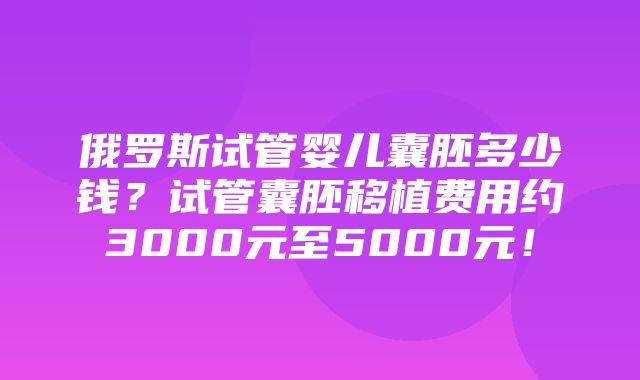 俄罗斯试管婴儿囊胚多少钱？试管囊胚移植费用约3000元至5000元！