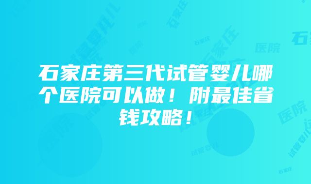 石家庄第三代试管婴儿哪个医院可以做！附最佳省钱攻略！