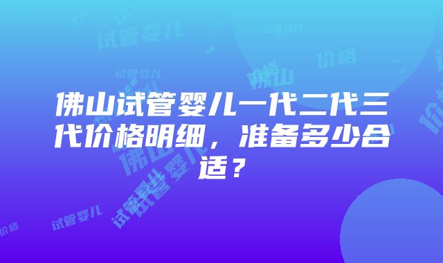 佛山试管婴儿一代二代三代价格明细，准备多少合适？