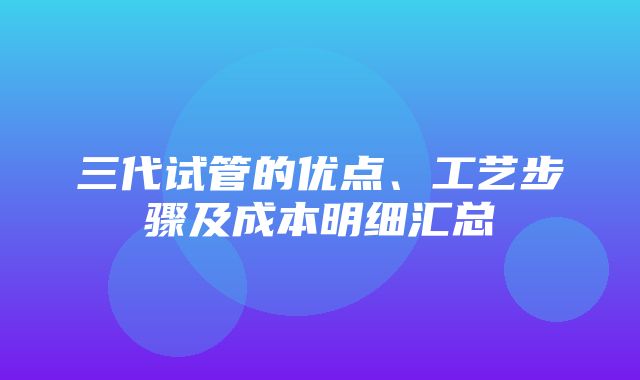 三代试管的优点、工艺步骤及成本明细汇总