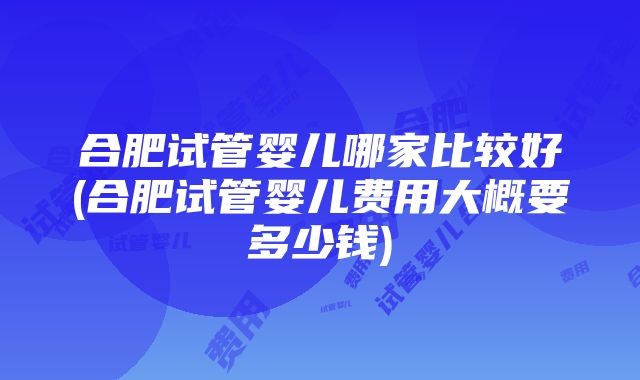 合肥试管婴儿哪家比较好(合肥试管婴儿费用大概要多少钱)