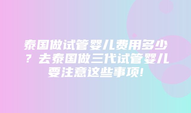 泰国做试管婴儿费用多少？去泰国做三代试管婴儿要注意这些事项!