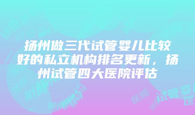 扬州做三代试管婴儿比较好的私立机构排名更新，扬州试管四大医院评估