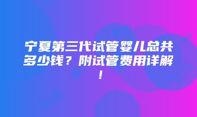 宁夏第三代试管婴儿总共多少钱？附试管费用详解！