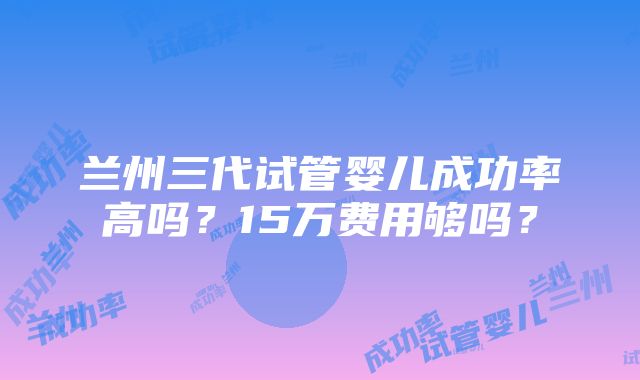 兰州三代试管婴儿成功率高吗？15万费用够吗？