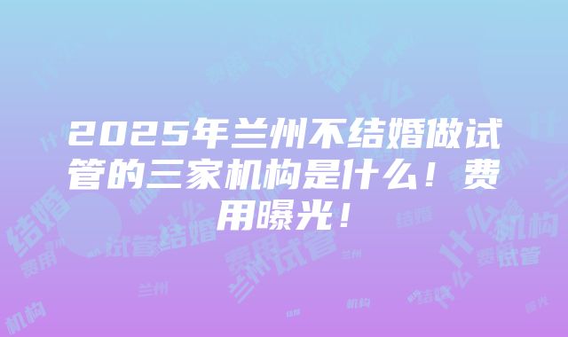 2025年兰州不结婚做试管的三家机构是什么！费用曝光！