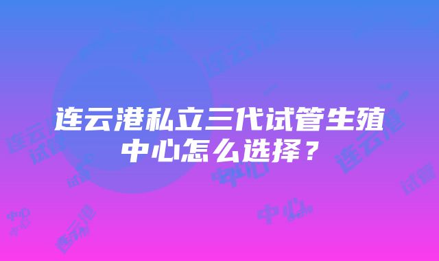 连云港私立三代试管生殖中心怎么选择？