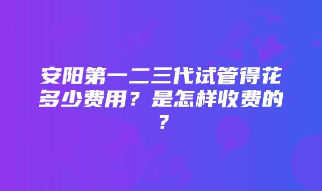 安阳第一二三代试管得花多少费用？是怎样收费的？