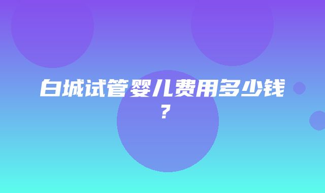 白城试管婴儿费用多少钱？