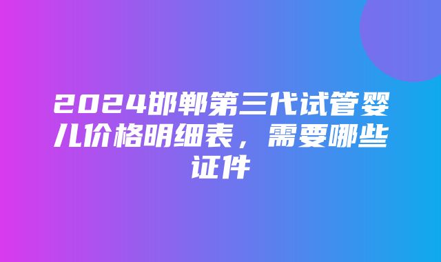 2024邯郸第三代试管婴儿价格明细表，需要哪些证件