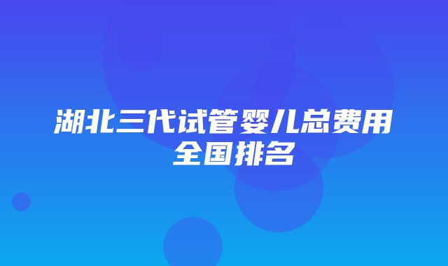 湖北三代试管婴儿总费用 全国排名