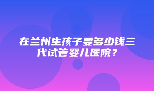 在兰州生孩子要多少钱三代试管婴儿医院？